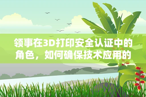 领事在3D打印安全认证中的角色，如何确保技术应用的合规与安全？