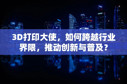 3D打印大使，如何跨越行业界限，推动创新与普及？