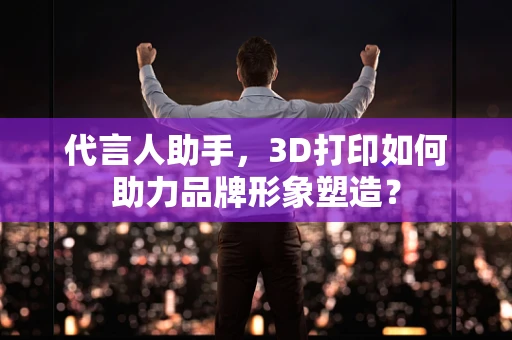 代言人助手，3D打印如何助力品牌形象塑造？