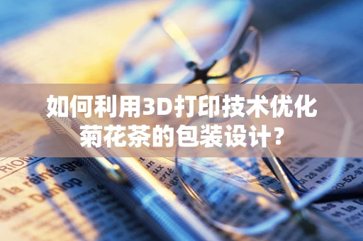 如何利用3D打印技术优化菊花茶的包装设计？
