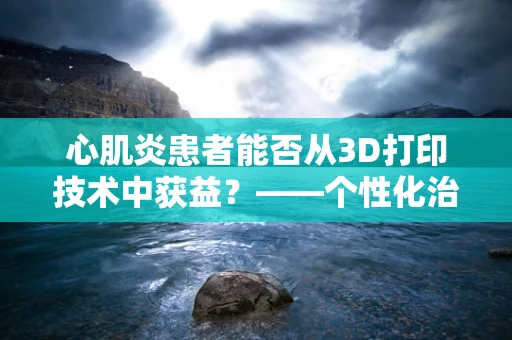 心肌炎患者能否从3D打印技术中获益？——个性化治疗的新希望？