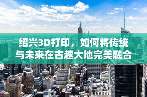 绍兴3D打印，如何将传统与未来在古越大地完美融合？