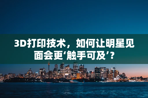 3D打印技术，如何让明星见面会更‘触手可及’？