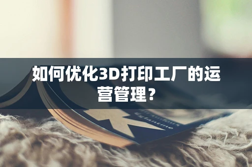 如何优化3D打印工厂的运营管理？