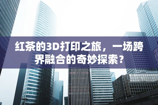 红茶的3D打印之旅，一场跨界融合的奇妙探索？