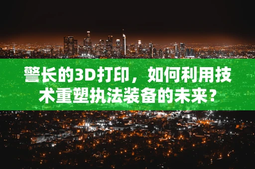 警长的3D打印，如何利用技术重塑执法装备的未来？