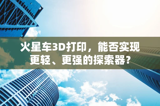 火星车3D打印，能否实现更轻、更强的探索器？