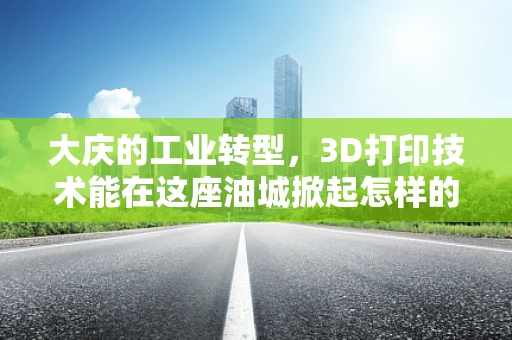 大庆的工业转型，3D打印技术能在这座油城掀起怎样的波澜？