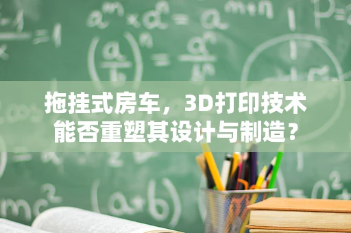 拖挂式房车，3D打印技术能否重塑其设计与制造？