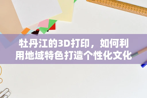 牡丹江的3D打印，如何利用地域特色打造个性化文化产品？