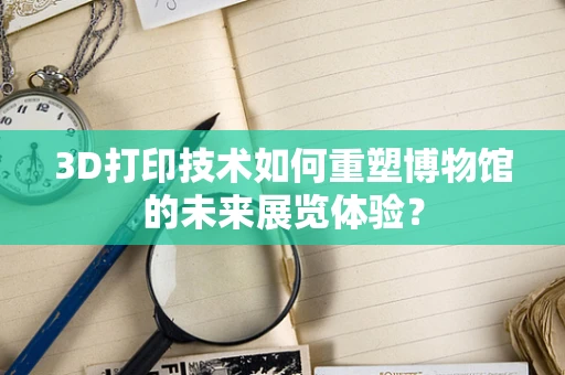3D打印技术如何重塑博物馆的未来展览体验？