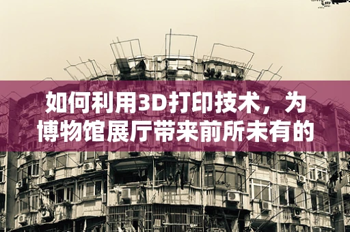 如何利用3D打印技术，为博物馆展厅带来前所未有的互动体验？