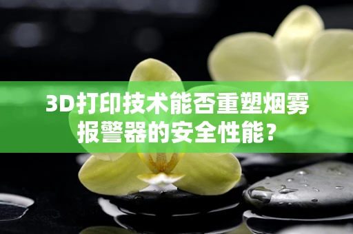 3D打印技术能否重塑烟雾报警器的安全性能？