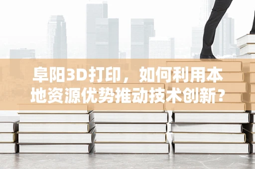 阜阳3D打印，如何利用本地资源优势推动技术创新？