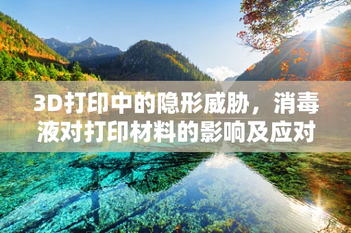 3D打印中的隐形威胁，消毒液对打印材料的影响及应对策略