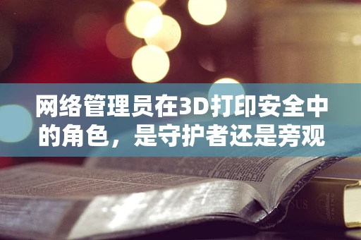 网络管理员在3D打印安全中的角色，是守护者还是旁观者？
