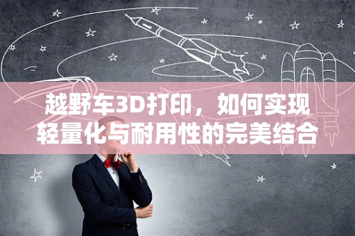 越野车3D打印，如何实现轻量化与耐用性的完美结合？