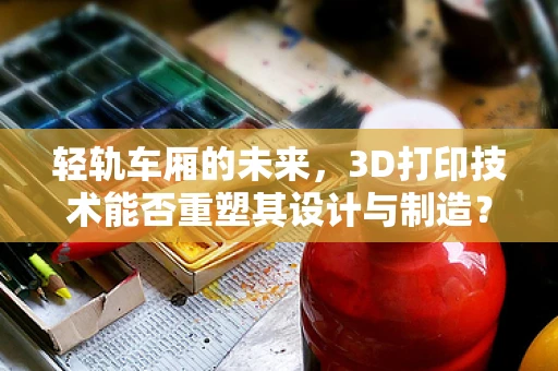 轻轨车厢的未来，3D打印技术能否重塑其设计与制造？