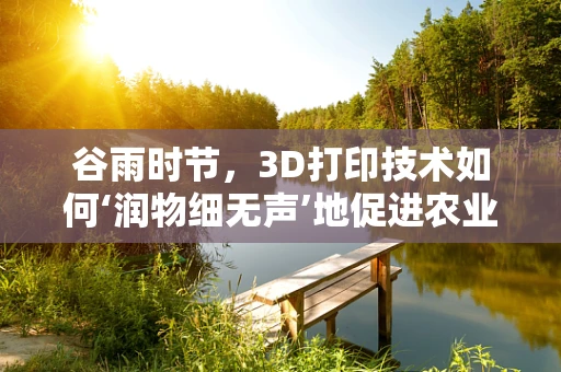 谷雨时节，3D打印技术如何‘润物细无声’地促进农业创新？