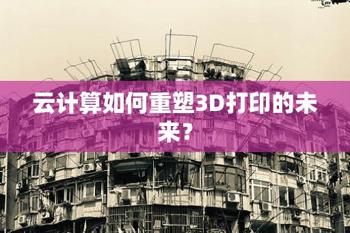 云计算如何重塑3D打印的未来？