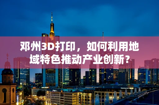 邓州3D打印，如何利用地域特色推动产业创新？