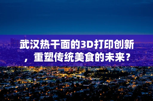 武汉热干面的3D打印创新，重塑传统美食的未来？