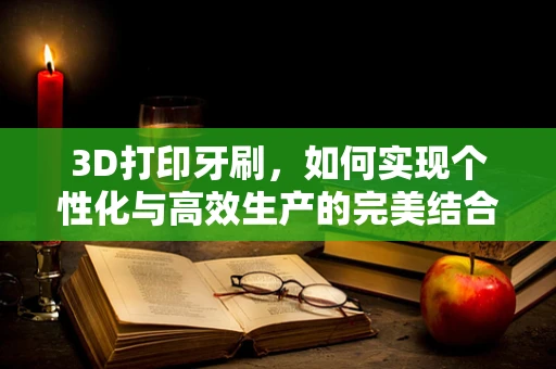 3D打印牙刷，如何实现个性化与高效生产的完美结合？
