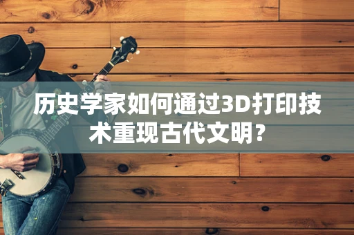 历史学家如何通过3D打印技术重现古代文明？