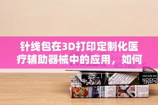 针线包在3D打印定制化医疗辅助器械中的应用，如何实现精准与便捷的融合？