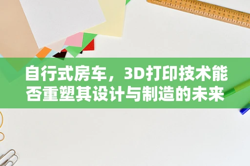 自行式房车，3D打印技术能否重塑其设计与制造的未来？