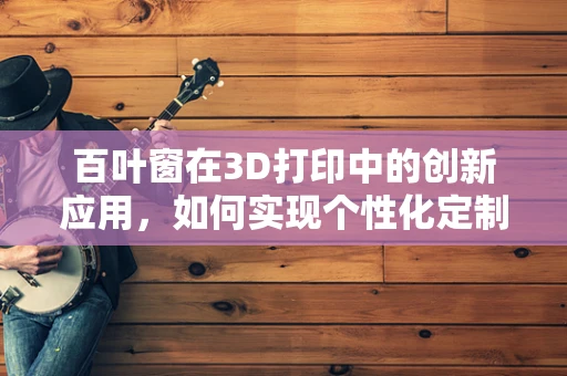 百叶窗在3D打印中的创新应用，如何实现个性化定制与高效生产？