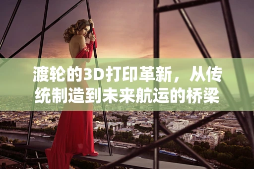 渡轮的3D打印革新，从传统制造到未来航运的桥梁