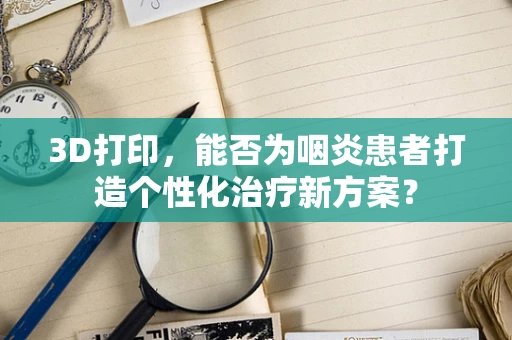 3D打印，能否为咽炎患者打造个性化治疗新方案？