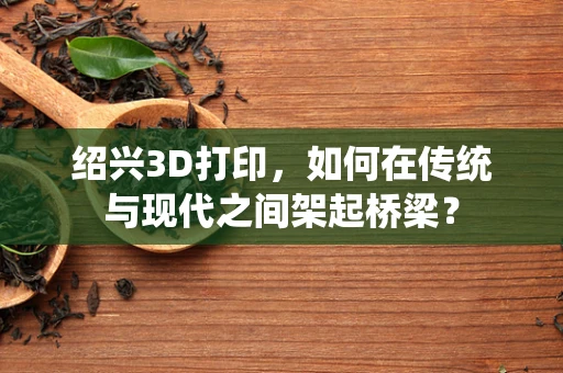 绍兴3D打印，如何在传统与现代之间架起桥梁？