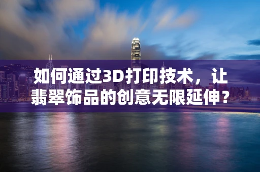 如何通过3D打印技术，让翡翠饰品的创意无限延伸？