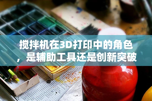 搅拌机在3D打印中的角色，是辅助工具还是创新突破点？