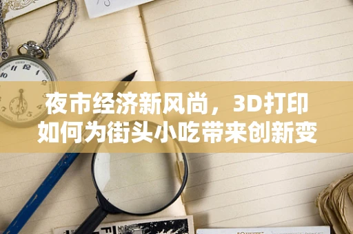 夜市经济新风尚，3D打印如何为街头小吃带来创新变革？