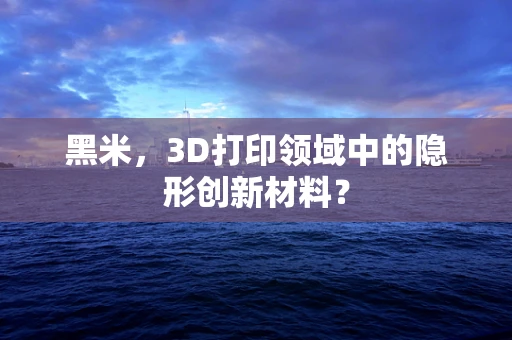 黑米，3D打印领域中的隐形创新材料？