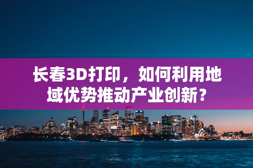 长春3D打印，如何利用地域优势推动产业创新？