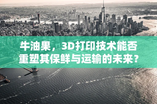 牛油果，3D打印技术能否重塑其保鲜与运输的未来？