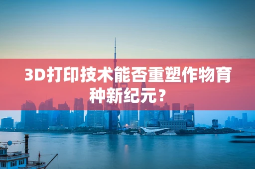 3D打印技术能否重塑作物育种新纪元？