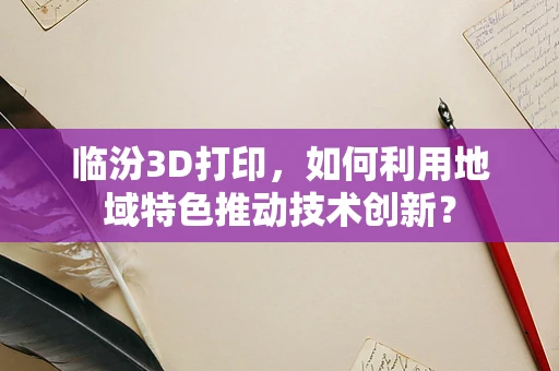 临汾3D打印，如何利用地域特色推动技术创新？