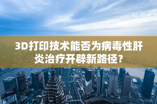 3D打印技术能否为病毒性肝炎治疗开辟新路径？