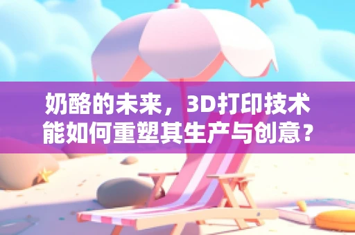 奶酪的未来，3D打印技术能如何重塑其生产与创意？