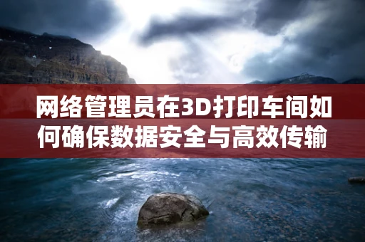 网络管理员在3D打印车间如何确保数据安全与高效传输？