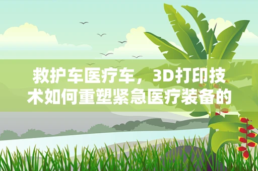 救护车医疗车，3D打印技术如何重塑紧急医疗装备的未来？