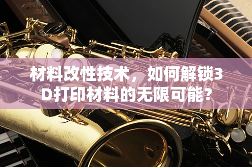 材料改性技术，如何解锁3D打印材料的无限可能？