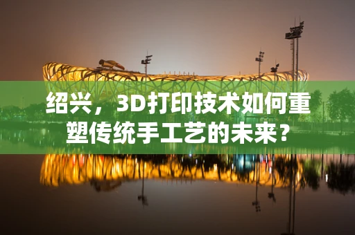 绍兴，3D打印技术如何重塑传统手工艺的未来？