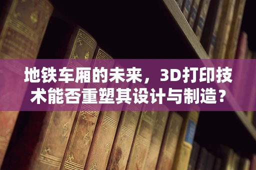 地铁车厢的未来，3D打印技术能否重塑其设计与制造？