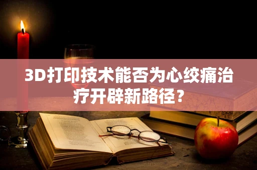 3D打印技术能否为心绞痛治疗开辟新路径？